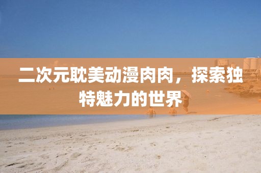 二次元耽美動漫肉肉，探索獨特魅力的世界