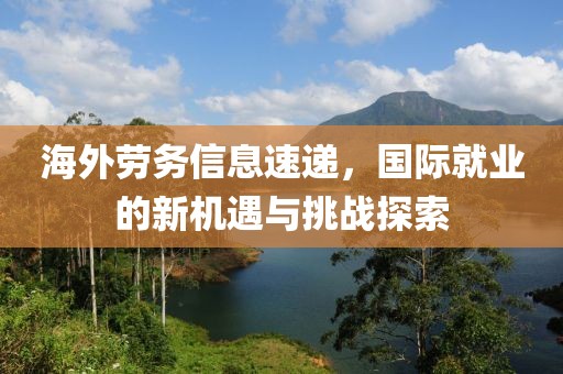海外勞務(wù)信息速遞，國際就業(yè)的新機(jī)遇與挑戰(zhàn)探索