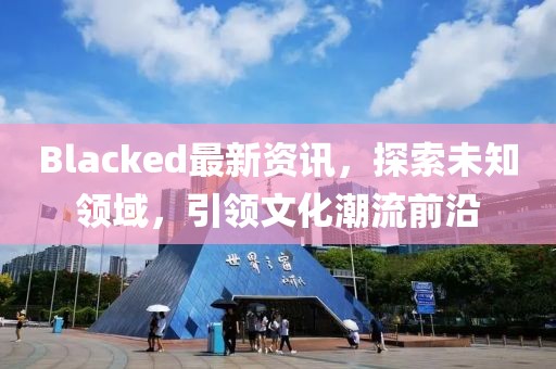 Blacked最新資訊，探索未知領(lǐng)域，引領(lǐng)文化潮流前沿