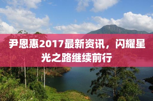 尹恩惠2017最新資訊，閃耀星光之路繼續(xù)前行