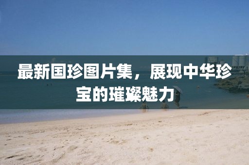 最新國(guó)珍圖片集，展現(xiàn)中華珍寶的璀璨魅力