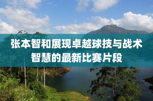 張本智和展現(xiàn)卓越球技與戰(zhàn)術(shù)智慧的最新比賽片段