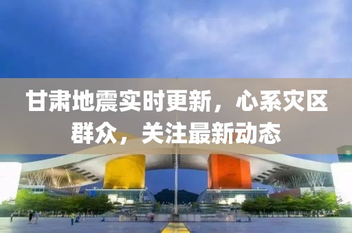 甘肅地震實時更新，心系災(zāi)區(qū)群眾，關(guān)注最新動態(tài)