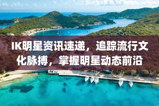 IK明星資訊速遞，追蹤流行文化脈搏，掌握明星動(dòng)態(tài)前沿