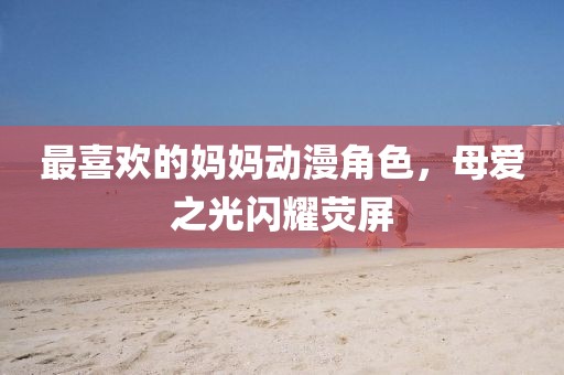 最喜歡的媽媽動(dòng)漫角色，母愛(ài)之光閃耀熒屏