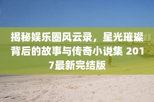 揭秘娛樂圈風(fēng)云錄，星光璀璨背后的故事與傳奇小說集 2017最新完結(jié)版