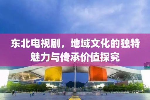 東北電視劇，地域文化的獨特魅力與傳承價值探究