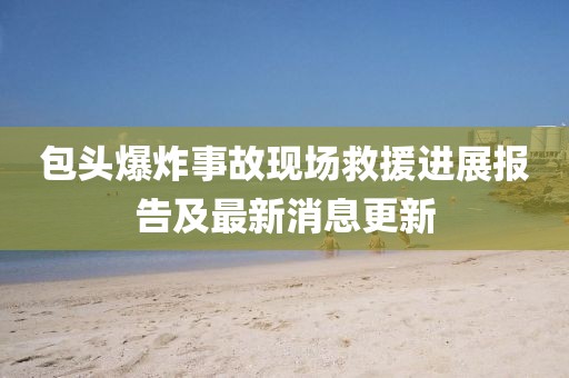 包頭爆炸事故現(xiàn)場(chǎng)救援進(jìn)展報(bào)告及最新消息更新