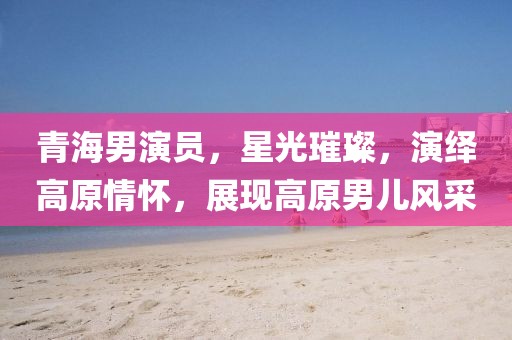 青海男演員，星光璀璨，演繹高原情懷，展現(xiàn)高原男兒風(fēng)采