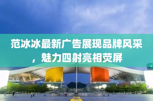 范冰冰最新廣告展現(xiàn)品牌風(fēng)采，魅力四射亮相熒屏