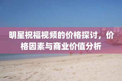 明星祝福視頻的價(jià)格探討，價(jià)格因素與商業(yè)價(jià)值分析