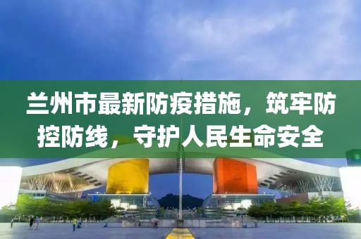 蘭州市最新防疫措施，筑牢防控防線，守護(hù)人民生命安全