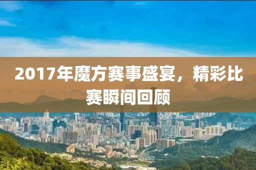 2017年魔方賽事盛宴，精彩比賽瞬間回顧