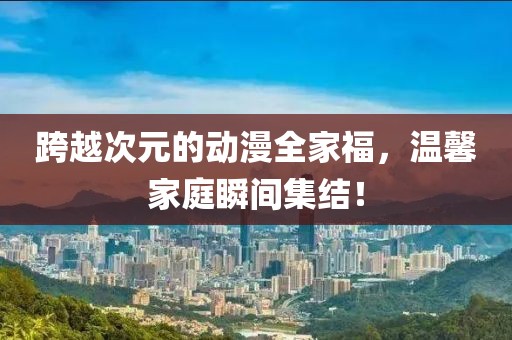 跨越次元的動漫全家福，溫馨家庭瞬間集結(jié)！