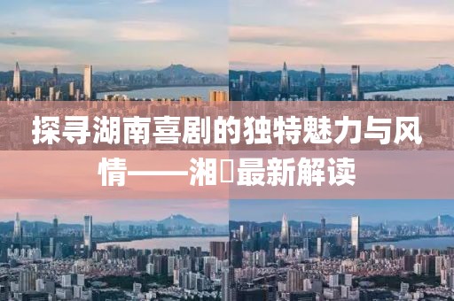 探尋湖南喜劇的獨(dú)特魅力與風(fēng)情——湘囧最新解讀