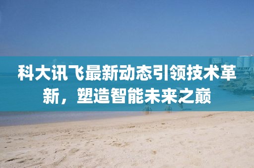 科大訊飛最新動態(tài)引領(lǐng)技術(shù)革新，塑造智能未來之巔