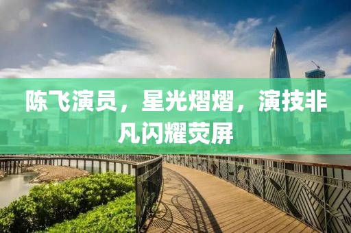 陳飛演員，星光熠熠，演技非凡閃耀熒屏