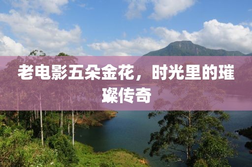 老電影五朵金花，時光里的璀璨傳奇