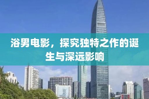 浴男電影，探究獨(dú)特之作的誕生與深遠(yuǎn)影響