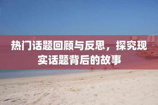 熱門話題回顧與反思，探究現(xiàn)實(shí)話題背后的故事