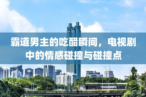 霸道男主的吃醋瞬間，電視劇中的情感碰撞與碰撞點(diǎn)