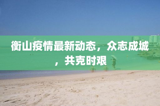 衡山疫情最新動(dòng)態(tài)，眾志成城，共克時(shí)艱