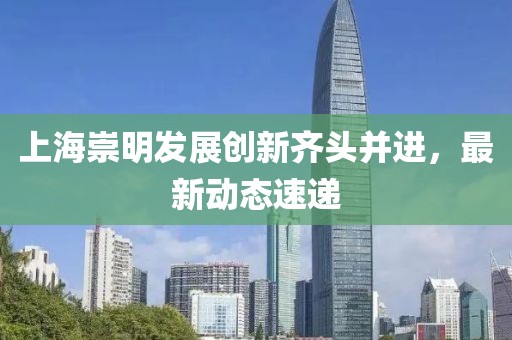 上海崇明發(fā)展創(chuàng)新齊頭并進(jìn)，最新動態(tài)速遞