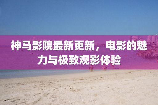神馬影院最新更新，電影的魅力與極致觀影體驗