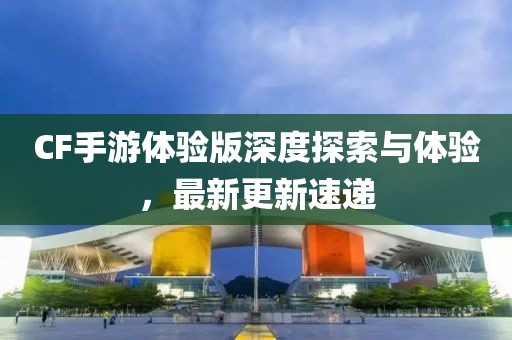 CF手游體驗版深度探索與體驗，最新更新速遞