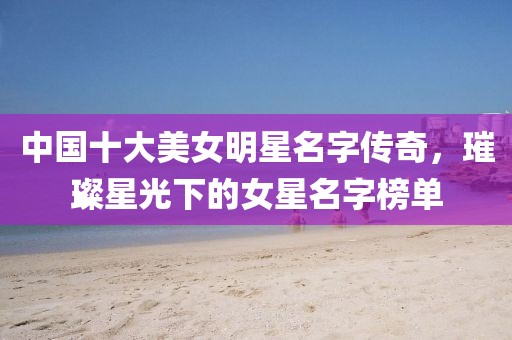 中國十大美女明星名字傳奇，璀璨星光下的女星名字榜單