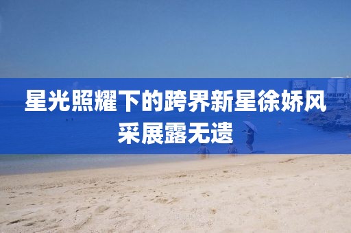 星光照耀下的跨界新星徐嬌風(fēng)采展露無(wú)遺