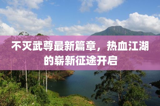 不滅武尊最新篇章，熱血江湖的嶄新征途開啟