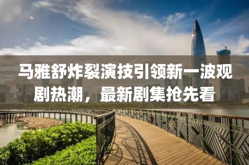 馬雅舒炸裂演技引領(lǐng)新一波觀劇熱潮，最新劇集搶先看