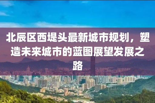 北辰區(qū)西堤頭最新城市規(guī)劃，塑造未來城市的藍(lán)圖展望發(fā)展之路