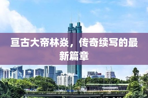 亙古大帝林焱，傳奇續(xù)寫的最新篇章