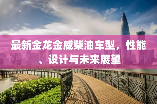 最新金龍金威柴油車型，性能、設(shè)計(jì)與未來(lái)展望