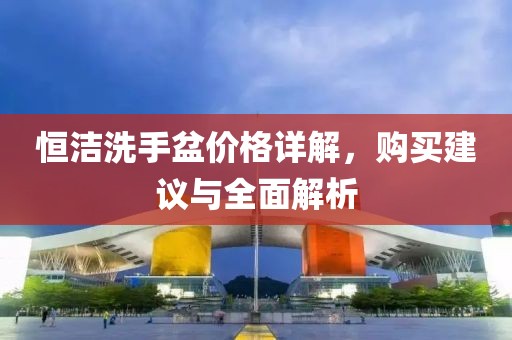 恒潔洗手盆價格詳解，購買建議與全面解析