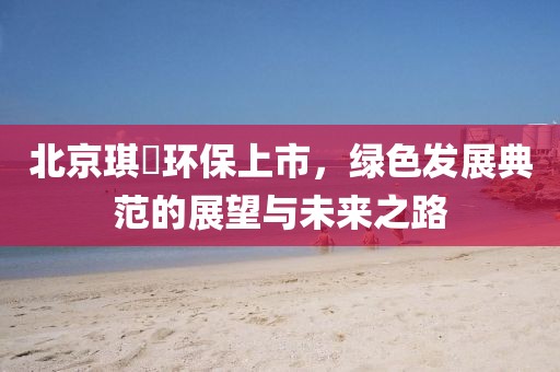 北京琪玥環(huán)保上市，綠色發(fā)展典范的展望與未來之路