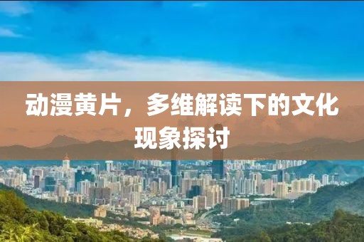 動(dòng)漫黃片，多維解讀下的文化現(xiàn)象探討