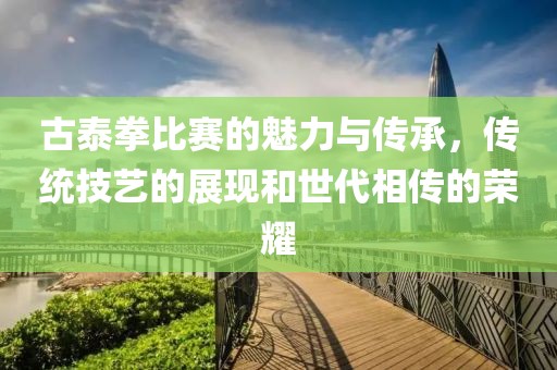 古泰拳比賽的魅力與傳承，傳統(tǒng)技藝的展現(xiàn)和世代相傳的榮耀