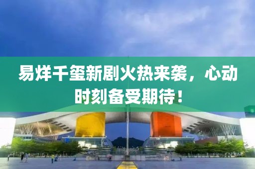 易烊千璽新劇火熱來襲，心動時刻備受期待！
