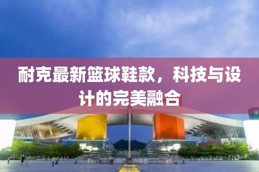 耐克最新籃球鞋款，科技與設(shè)計的完美融合