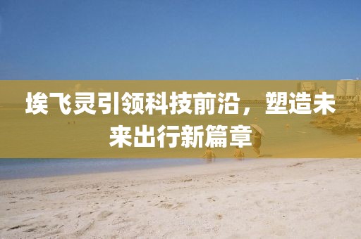 埃飛靈引領(lǐng)科技前沿，塑造未來出行新篇章