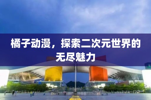 橘子動(dòng)漫，探索二次元世界的無(wú)盡魅力
