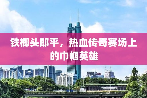 鐵榔頭郎平，熱血傳奇賽場上的巾幗英雄