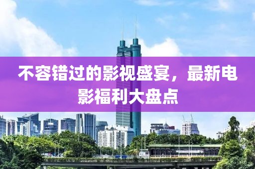 不容錯(cuò)過(guò)的影視盛宴，最新電影福利大盤(pán)點(diǎn)