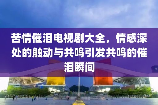 苦情催淚電視劇大全，情感深處的觸動與共鳴引發(fā)共鳴的催淚瞬間
