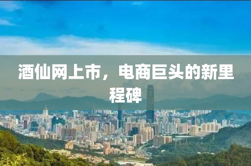 酒仙網(wǎng)上市，電商巨頭的新里程碑