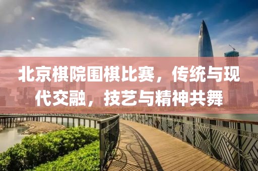 北京棋院圍棋比賽，傳統(tǒng)與現(xiàn)代交融，技藝與精神共舞