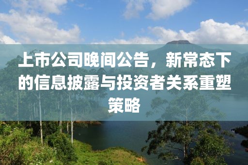 上市公司晚間公告，新常態(tài)下的信息披露與投資者關(guān)系重塑策略